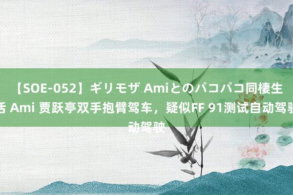 【SOE-052】ギリモザ Amiとのパコパコ同棲生活 Ami 贾跃亭双手抱臂驾车，疑似FF 91测试自动驾驶