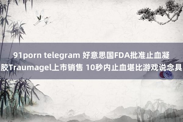 91porn telegram 好意思国FDA批准止血凝胶Traumagel上市销售 10秒内止血堪比游戏说念具