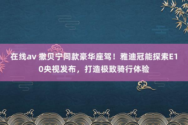 在线av 撒贝宁同款豪华座驾！雅迪冠能探索E10央视发布，打造极致骑行体验