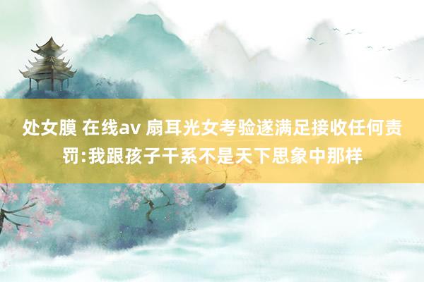 处女膜 在线av 扇耳光女考验遂满足接收任何责罚:我跟孩子干系不是天下思象中那样