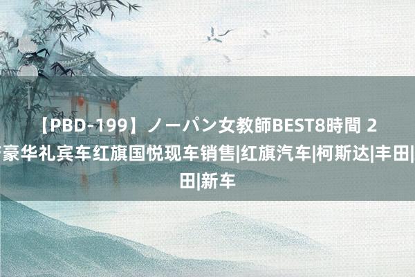 【PBD-199】ノーパン女教師BEST8時間 2 国产豪华礼宾车红旗国悦现车销售|红旗汽车|柯斯达|丰田|新车