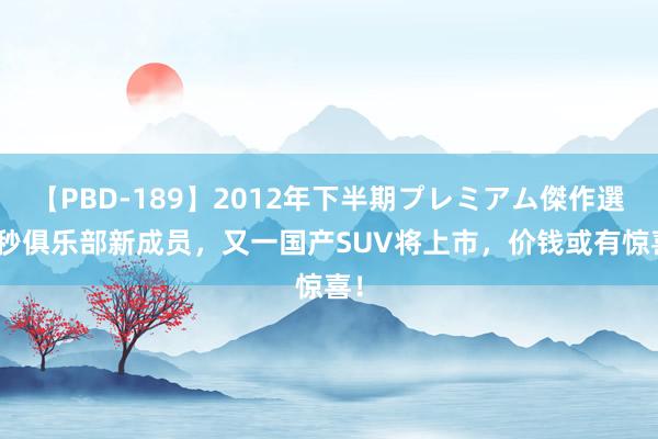 【PBD-189】2012年下半期プレミアム傑作選 3秒俱乐部新成员，又一国产SUV将上市，价钱或有惊喜！