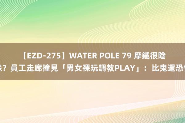 【EZD-275】WATER POLE 79 摩鐵很陰森？員工走廊撞見「男女裸玩調教PLAY」：比鬼還恐怖