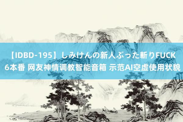 【IDBD-195】しみけんの新人ぶった斬りFUCK 6本番 网友神情调教智能音箱 示范AI空虚使用状貌