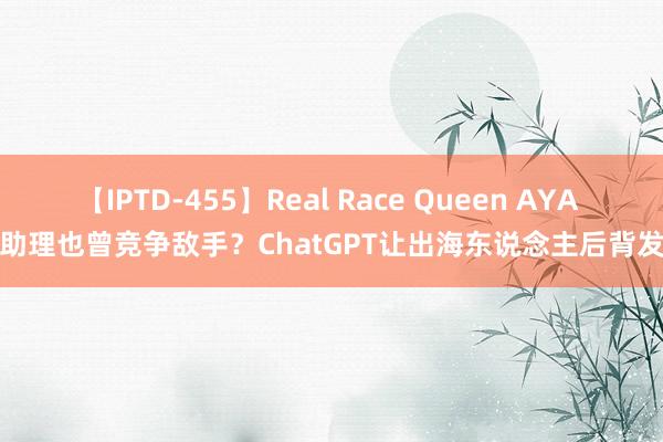 【IPTD-455】Real Race Queen AYA AI助理也曾竞争敌手？ChatGPT让出海东说念主后背发凉