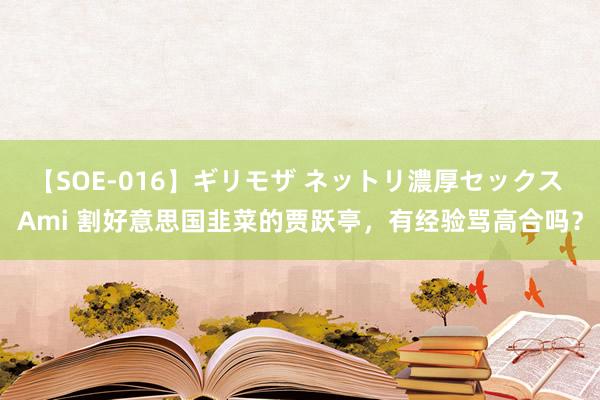 【SOE-016】ギリモザ ネットリ濃厚セックス Ami 割好意思国韭菜的贾跃亭，有经验骂高合吗？