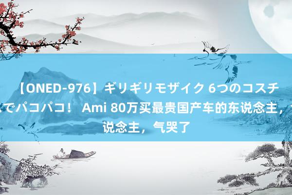 【ONED-976】ギリギリモザイク 6つのコスチュームでパコパコ！ Ami 80万买最贵国产车的东说念主，气哭了