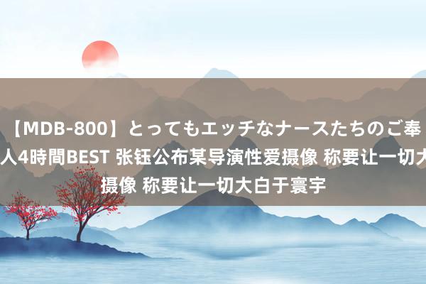 【MDB-800】とってもエッチなナースたちのご奉仕SEX 30人4時間BEST 张钰公布某导演性爱摄像 称要让一切大白于寰宇