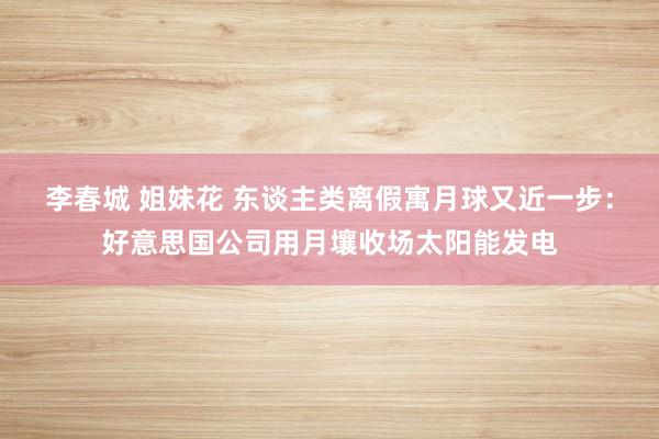 李春城 姐妹花 东谈主类离假寓月球又近一步：好意思国公司用月壤收场太阳能发电