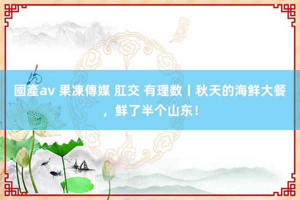 國產av 果凍傳媒 肛交 有理数丨秋天的海鲜大餐，鲜了半个山东！