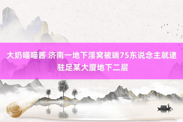 大奶喵喵酱 济南一地下淫窝被端75东说念主就逮 驻足某大厦地下二层