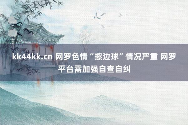 kk44kk.cn 网罗色情“擦边球”情况严重 网罗平台需加强自查自纠