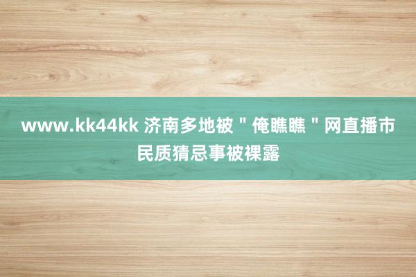 www.kk44kk 济南多地被＂俺瞧瞧＂网直播市民质猜忌事被裸露