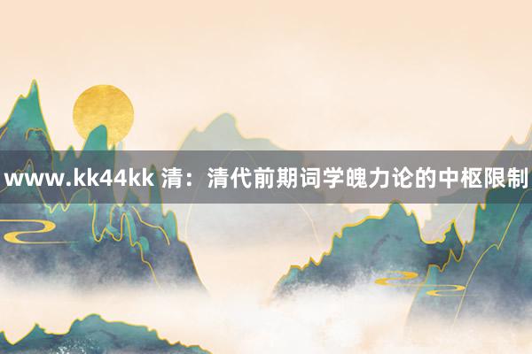 www.kk44kk 清：清代前期词学魄力论的中枢限制