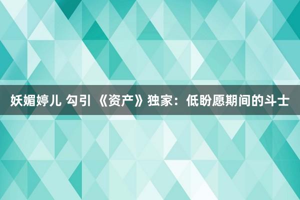 妖媚婷儿 勾引 《资产》独家：低盼愿期间的斗士