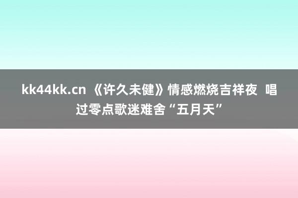 kk44kk.cn 《许久未健》情感燃烧吉祥夜  唱过零点歌迷难舍“五月天”