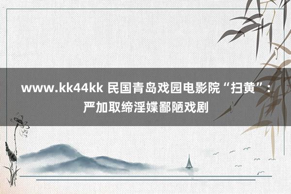 www.kk44kk 民国青岛戏园电影院“扫黄”：严加取缔淫媟鄙陋戏剧