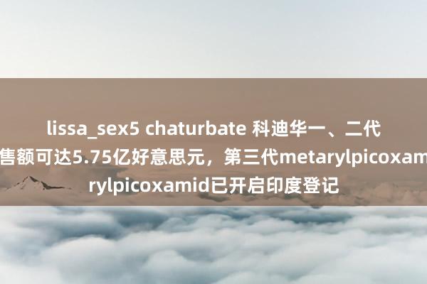 lissa_sex5 chaturbate 科迪华一、二代吡啶酰胺杀菌剂销售额可达5.75亿好意思元，第三代metarylpicoxamid已开启印度登记