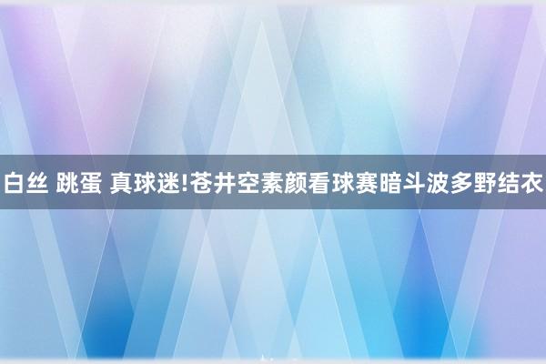 白丝 跳蛋 真球迷!苍井空素颜看球赛暗斗波多野结衣