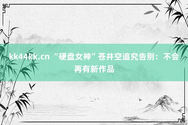 kk44kk.cn “硬盘女神”苍井空追究告别：不会再有新作品