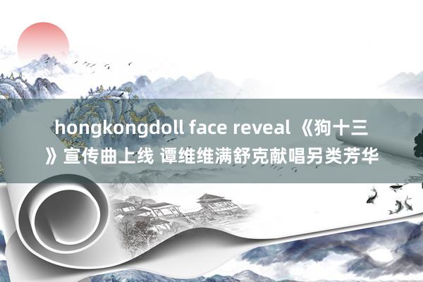 hongkongdoll face reveal 《狗十三》宣传曲上线 谭维维满舒克献唱另类芳华