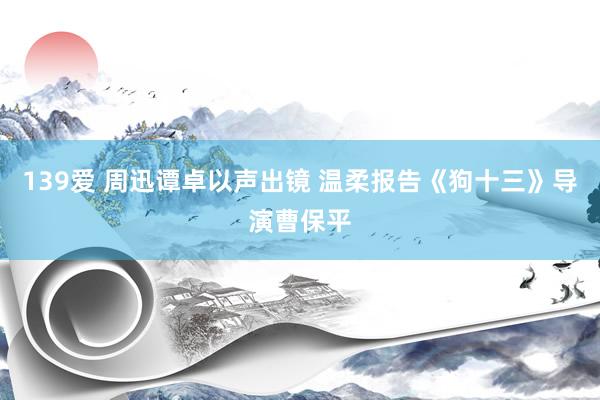 139爱 周迅谭卓以声出镜 温柔报告《狗十三》导演曹保平