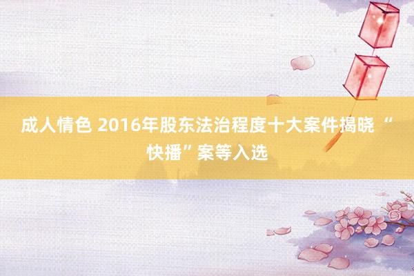 成人情色 2016年股东法治程度十大案件揭晓 “快播”案等入选