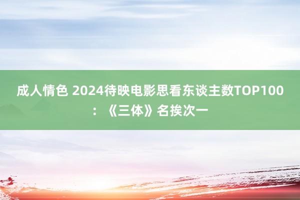 成人情色 2024待映电影思看东谈主数TOP100：《三体》名挨次一