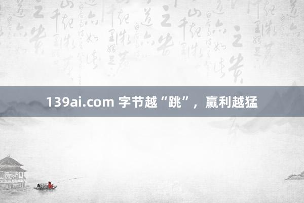 139ai.com 字节越“跳”，赢利越猛