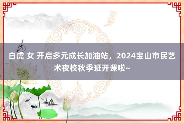 白虎 女 开启多元成长加油站，2024宝山市民艺术夜校秋季班开课啦~