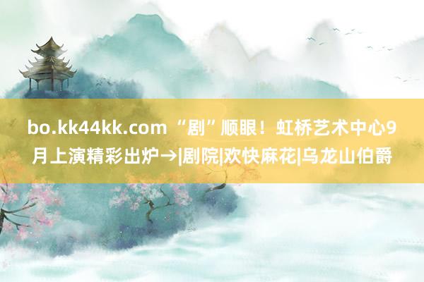 bo.kk44kk.com “剧”顺眼！虹桥艺术中心9月上演精彩出炉→|剧院|欢快麻花|乌龙山伯爵