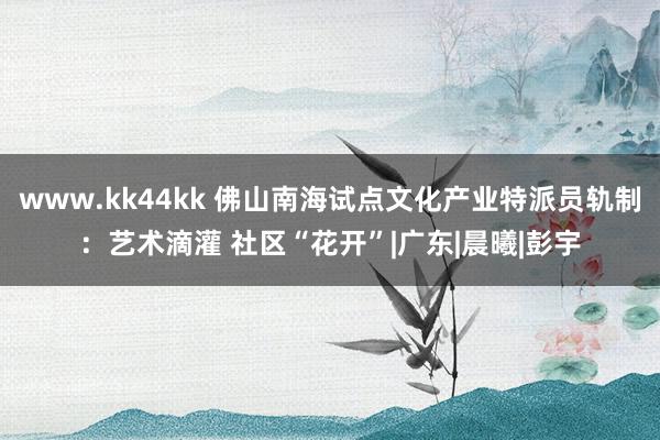 www.kk44kk 佛山南海试点文化产业特派员轨制：艺术滴灌 社区“花开”|广东|晨曦|彭宇