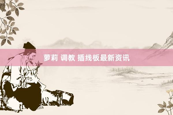 萝莉 调教 插线板最新资讯