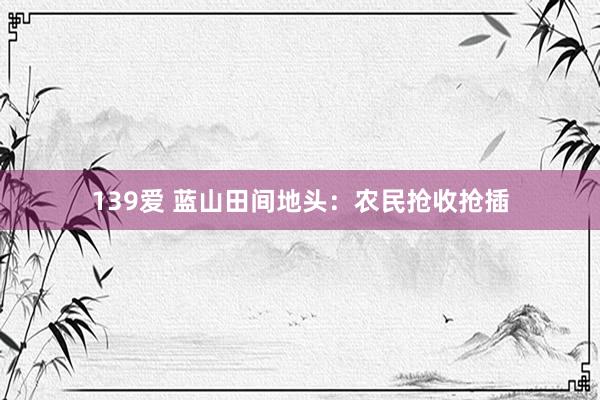 139爱 蓝山田间地头：农民抢收抢插