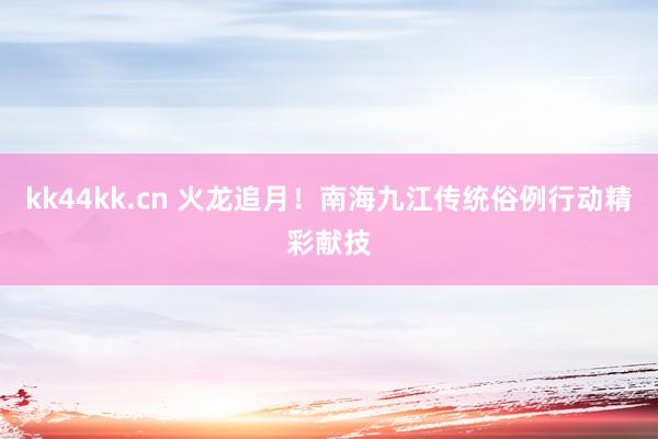 kk44kk.cn 火龙追月！南海九江传统俗例行动精彩献技