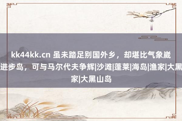 kk44kk.cn 虽未踏足别国外乡，却堪比气象崴蕤的进步岛，可与马尔代夫争辉|沙滩|蓬莱|海岛|渔家|大黑山岛