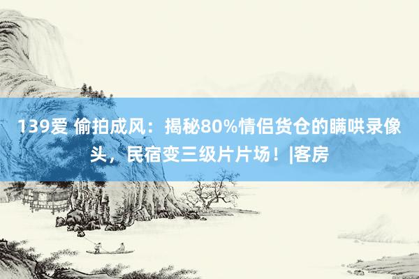 139爱 偷拍成风：揭秘80%情侣货仓的瞒哄录像头，民宿变三级片片场！|客房