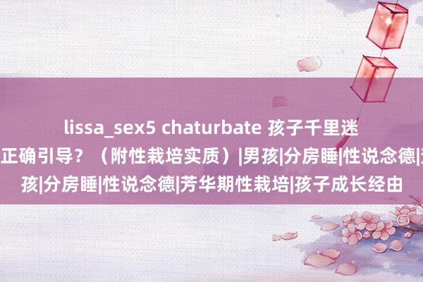 lissa_sex5 chaturbate 孩子千里迷黄片如何办？家长应该如何正确引导？（附性栽培实质）|男孩|分房睡|性说念德|芳华期性栽培|孩子成长经由