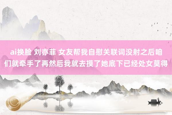 ai换脸 刘亦菲 女友帮我自慰关联词没射之后咱们就牵手了再然后我就去摸了她底下已经处女莫得