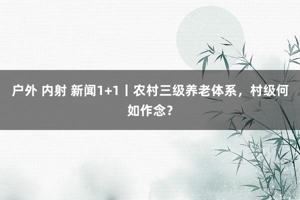 户外 内射 新闻1+1丨农村三级养老体系，村级何如作念？