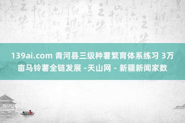 139ai.com 青河县三级种薯繁育体系练习 3万亩马铃薯全链发展 -天山网 - 新疆新闻家数