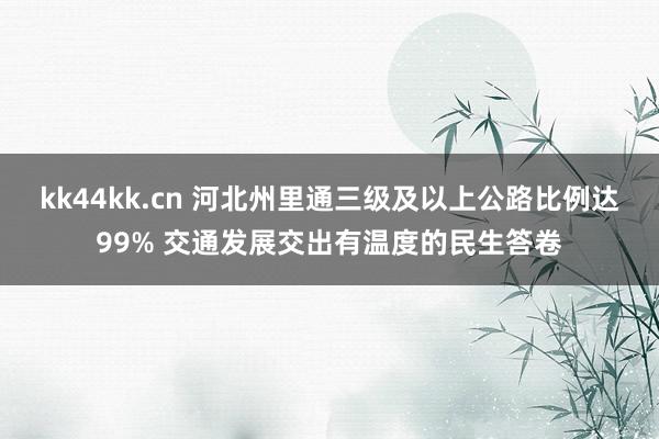 kk44kk.cn 河北州里通三级及以上公路比例达99% 交通发展交出有温度的民生答卷