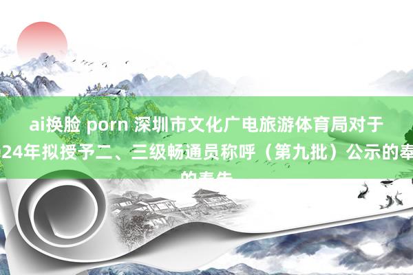 ai换脸 porn 深圳市文化广电旅游体育局对于2024年拟授予二、三级畅通员称呼（第九批）公示的奉告