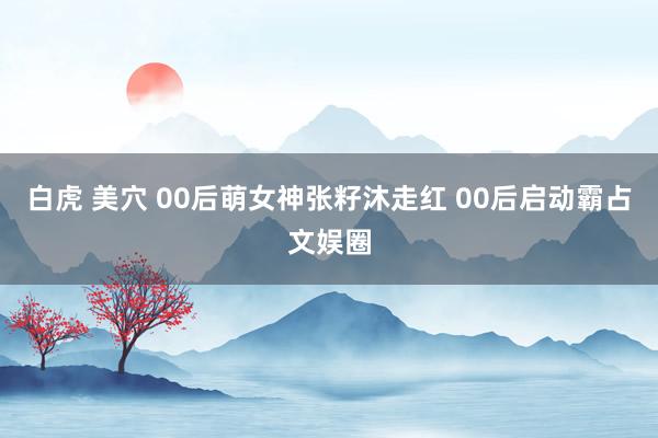 白虎 美穴 00后萌女神张籽沐走红 00后启动霸占文娱圈