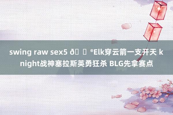 swing raw sex5 🎮Elk穿云箭一支开天 knight战神塞拉斯英勇狂杀 BLG先拿赛点