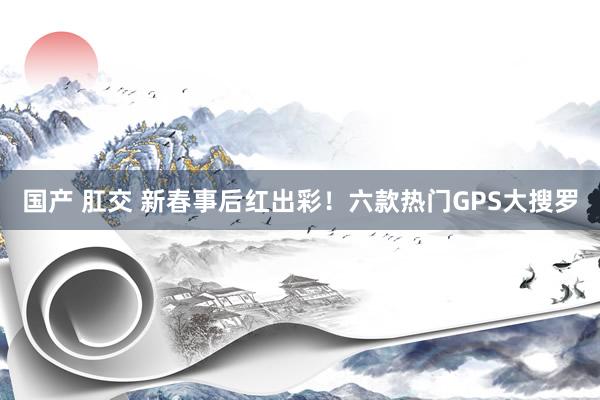 国产 肛交 新春事后红出彩！六款热门GPS大搜罗