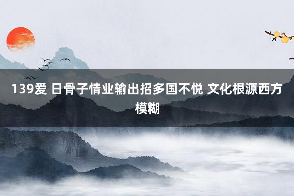 139爱 日骨子情业输出招多国不悦 文化根源西方模糊