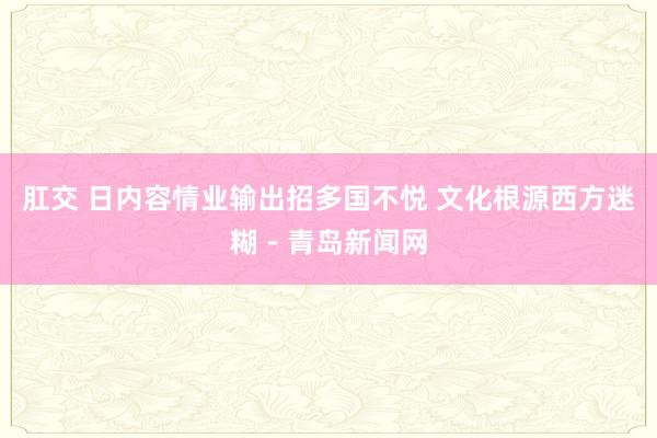 肛交 日内容情业输出招多国不悦 文化根源西方迷糊－青岛新闻网