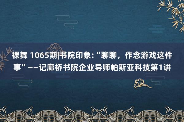 裸舞 1065期|书院印象:“聊聊，作念游戏这件事”——记廊桥书院企业导师帕斯亚科技第1讲