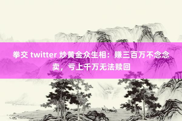 拳交 twitter 炒黄金众生相：赚三百万不念念卖，亏上千万无法赎回